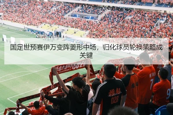 国足世预赛伊万变阵菱形中场，归化球员轮换策略成关键